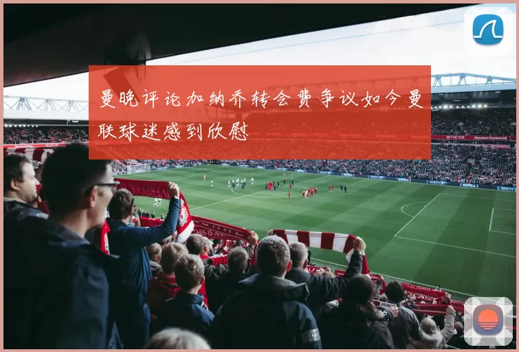 曼晚评论加纳乔转会费争议如今曼联球迷感到欣慰