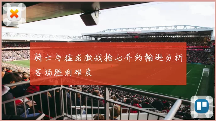 骑士与猛龙激战抢七乔约翰逊分析客场胜利难度