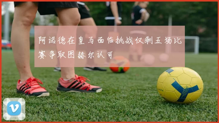 阿诺德在皇马面临挑战仅剩五场比赛争取图赫尔认可