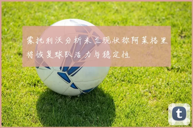 蒙托利沃分析米兰现状称阿莱格里将恢复球队活力与稳定性