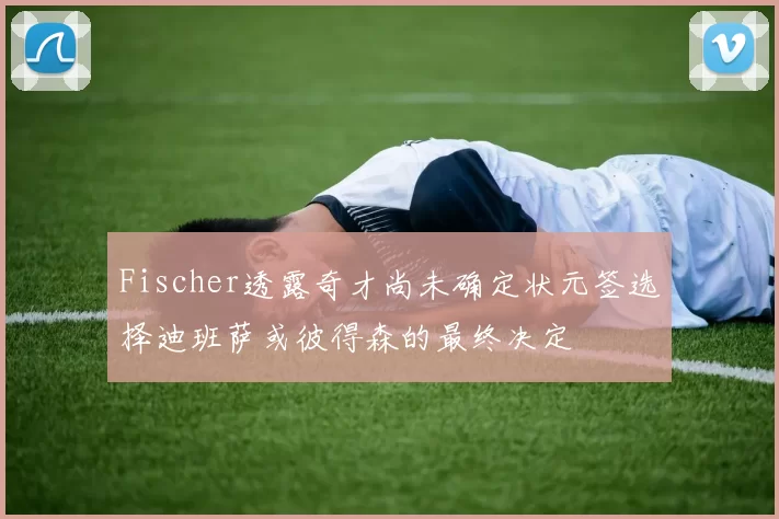 Fischer透露奇才尚未确定状元签选择迪班萨或彼得森的最终决定