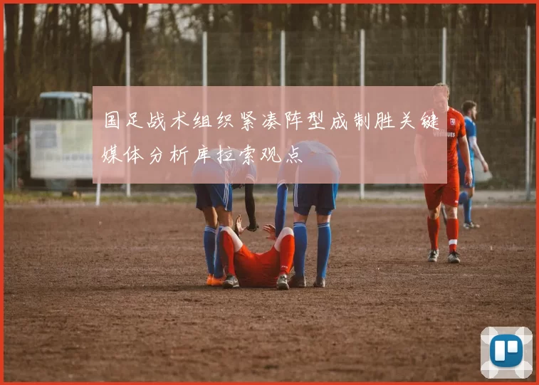 国足战术组织紧凑阵型成制胜关键媒体分析库拉索观点