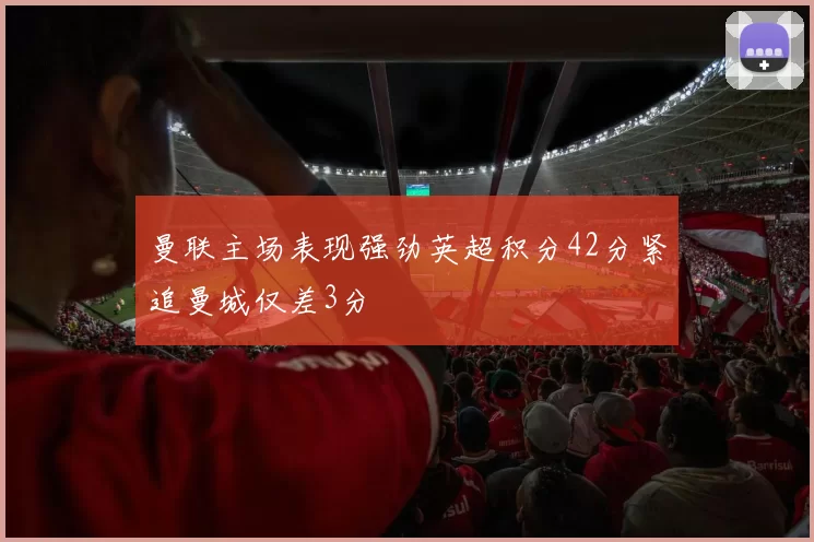 曼联主场表现强劲英超积分42分紧追曼城仅差3分