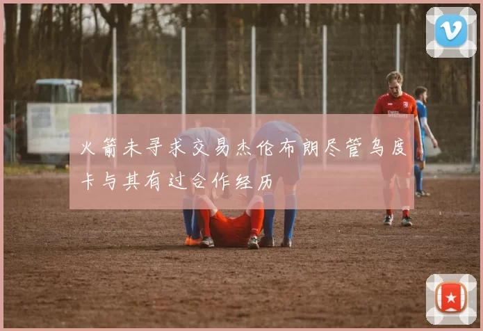 火箭未寻求交易杰伦布朗尽管乌度卡与其有过合作经历