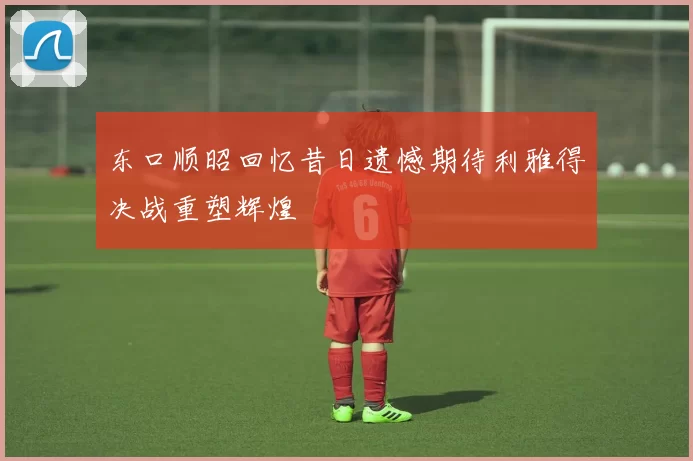 东口顺昭回忆昔日遗憾期待利雅得决战重塑辉煌