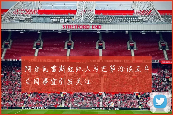 阿尔瓦雷斯经纪人与巴萨洽谈五年合同事宜引发关注
