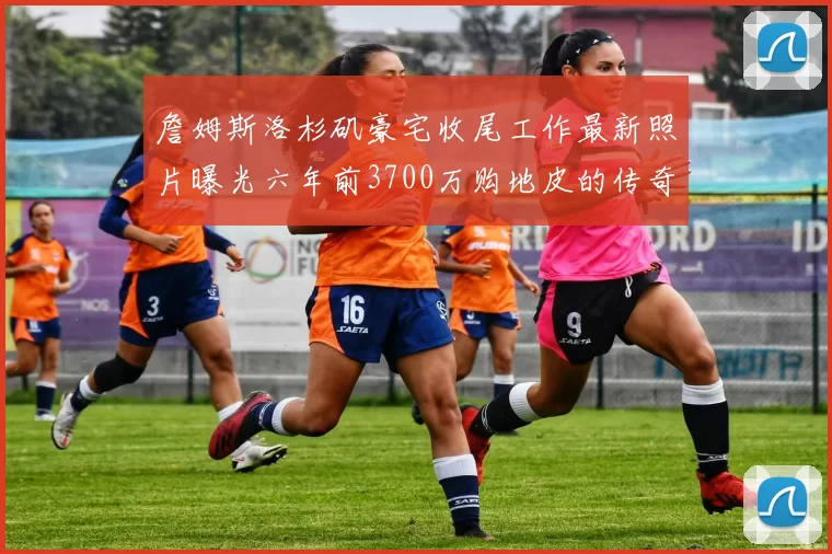 詹姆斯洛杉矶豪宅收尾工作最新照片曝光六年前3700万购地皮的传奇故事