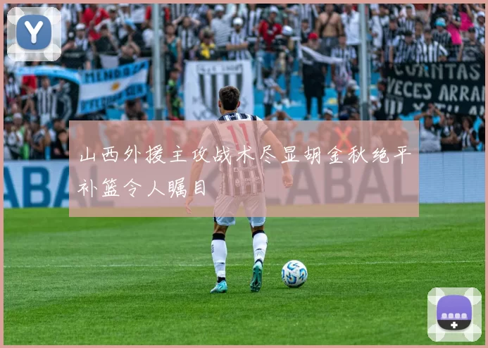 山西外援主攻战术尽显胡金秋绝平补篮令人瞩目