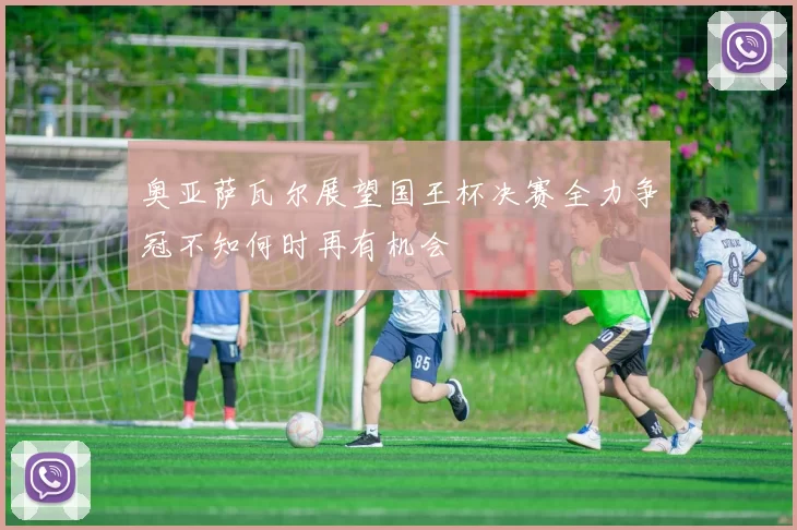 奥亚萨瓦尔展望国王杯决赛全力争冠不知何时再有机会